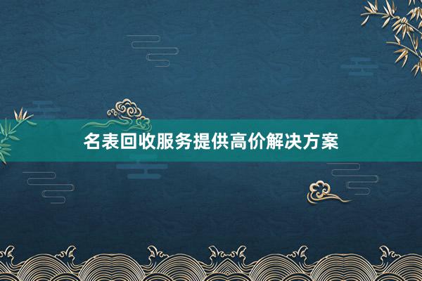 名表回收服务提供高价解决方案