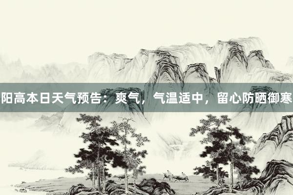 阳高本日天气预告：爽气，气温适中，留心防晒御寒